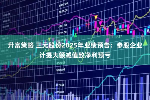 升富策略 三元股份2025年业绩预告：参股企业计提大额减值致净利预亏