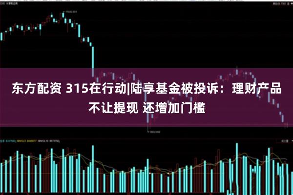 东方配资 315在行动|陆享基金被投诉：理财产品不让提现 还增加门槛