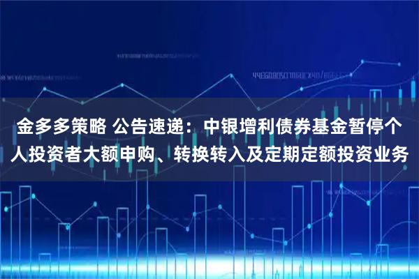 金多多策略 公告速递：中银增利债券基金暂停个人投资者大额申购、转换转入及定期定额投资业务