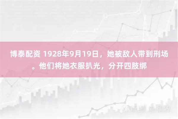 博泰配资 1928年9月19日，她被敌人带到刑场。他们将她衣服扒光，分开四肢绑