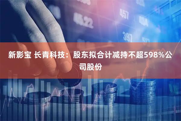 新影宝 长青科技：股东拟合计减持不超598%公司股份